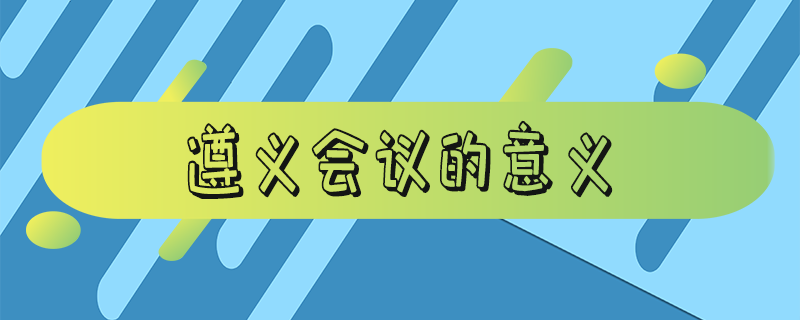 遵义会议的意义和影响（遵义会议的意义有哪些）