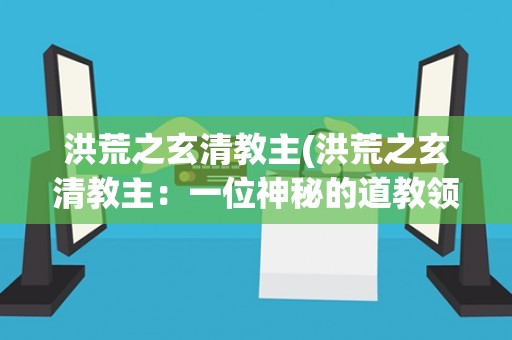 洪荒之玄清教主(洪荒之玄清教主：一位神秘的道教领袖)