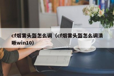 ​cf烟雾头盔怎么调（cf烟雾头盔怎么调清晰win10）