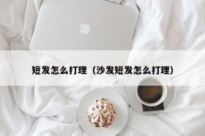 ​短发怎么打理（沙发短发怎么打理）