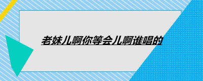 ​老妹儿啊你等会儿啊谁唱的